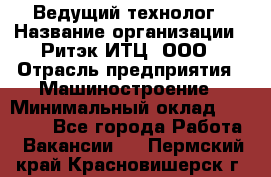 Ведущий технолог › Название организации ­ Ритэк-ИТЦ, ООО › Отрасль предприятия ­ Машиностроение › Минимальный оклад ­ 49 000 - Все города Работа » Вакансии   . Пермский край,Красновишерск г.